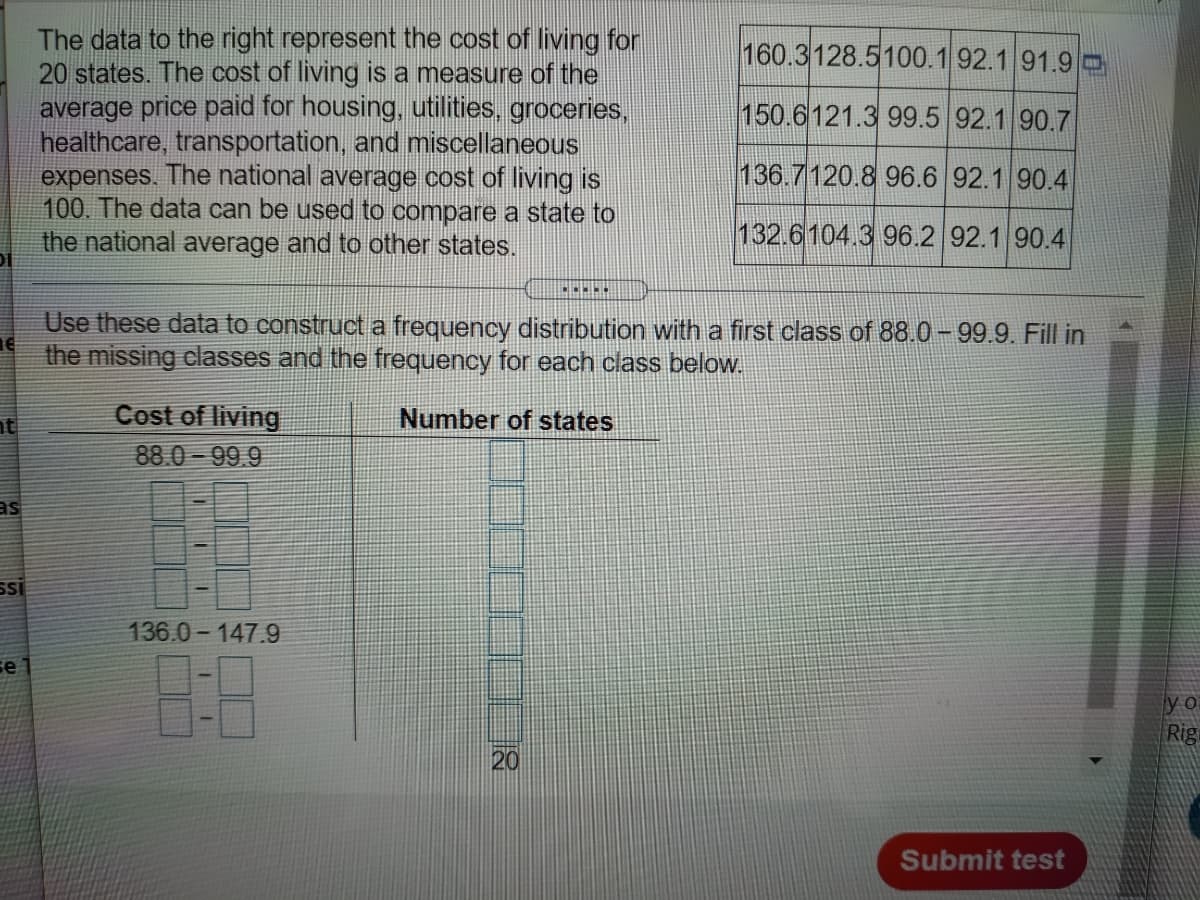 The data to the right represent the cost of living for
20 states. The cost of living is a measure of the
average price paid for housing, utilities, groceries,
healthcare, transportation, and miscellaneous
expenses. The national average cost of living is
100. The data can be used to compare a state to
the national average and to other states.
160.3128.5100.1 92.1 91.9 O
150.6121.3 99.5 92.1 90.7
136.7120.8 96.6 92.1 90.4
132.6104.3 96.2 92.1 90.4
Use these data to construct a frequency distribution with a first class of 88.0- 99.9. Fill in
the missing classes and the frequency for each class below.
Cost of living
88.0 - 99.9
nt
Number of states
as
SI
136.0- 147.9
8:8
se
y o
Rig
20
Submit test
