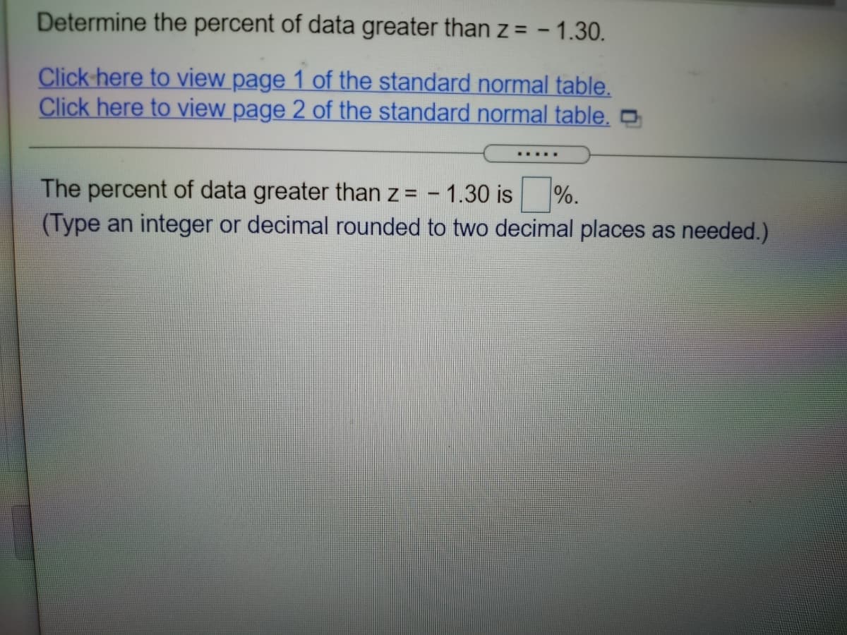 Determine the percent of data greater than z = - 1.30.
Click here to view page 1 of the standard normal table.
Click here to view page 2 of the standard normal table, -
.....
The percent of data greater than z = - 1.30 is
(Type an integer or decimal rounded to two decimal places as needed.)
%.

