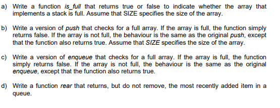 a) Write a function is_full that returns true or false to indicate whether the array that
implements a stack is full. Assume that SIZE specifies the size of the array.
b) Write a version of push that checks for a full array. If the array is full, the function simply
returns false. If the array is not full, the behaviour is the same as the original push, except
that the function also returns true. Assume that SIZE specifies the size of the array.

