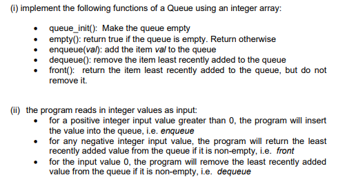 (1) implement the following functions of a Queue using an integer array:
• queue_init(): Make the queue empty
empty(): return true if the queue is empty. Return otherwise
• enqueue(val): add the item val to the queue
• dequeue(): remove the item least recently added to the queue
front(): return the item least recently added to the queue, but do not
remove it.
(ii) the program reads in integer values as input:
for a positive integer input value greater than 0, the program will insert
the value into the queue, i.e. enqueue
• for any negative integer input value, the program will return the least
recently added value from the queue if it is non-empty, i.e. front
for the input value 0, the program will remove the least recently added
