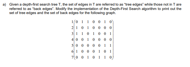 a) Given a depth-first search tree T, the set of edges in T are referred to as "tree edges" while those not in T are
referred to as "back edges". Modify the implementation of the Depth-First Search algorithm to print out the
set of tree edges and the set of back edges for the following graph.
1(0 1 1 0 0 1 o)
210 10 0 0
31 10 1 0 0 1
40 0 10 0 0 0
50 0 0 0 0
1
1
6 10 001
70 0 10 1 1 0
0 1
