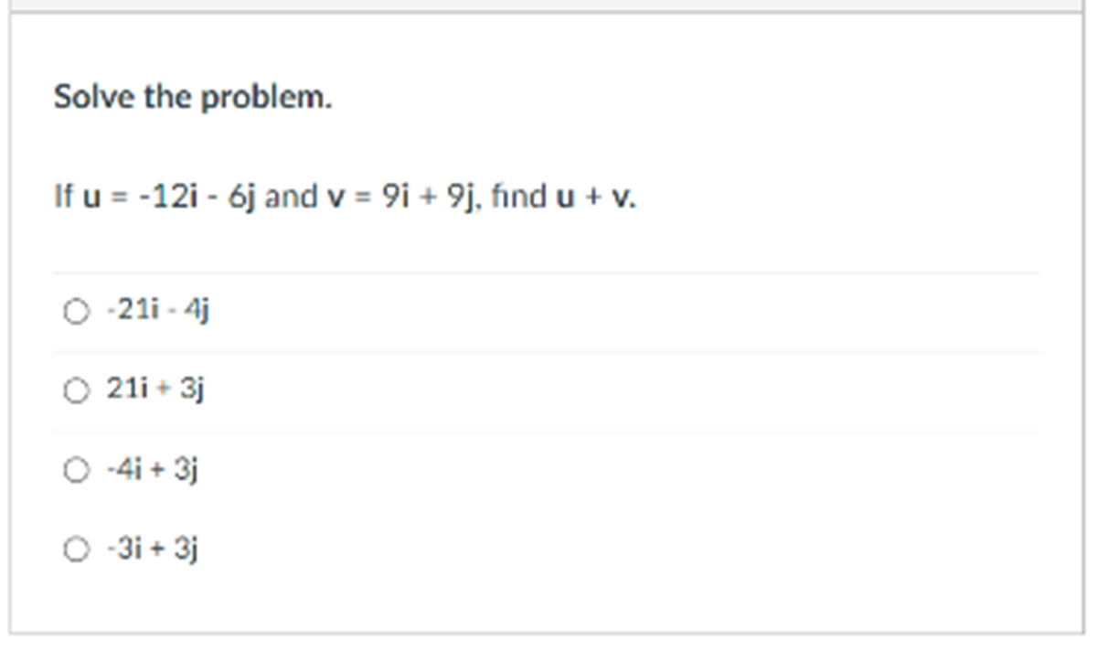 Solve the problem.
If u = -12i - 6j and v = 9i + 9j, fınd u + v.
-21i - 4j
O 21i + 3j
O -4i + 3j
O 3i + 3j

