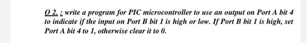 O 2. : write a program for PIC microcontroller to use an output on Port A bit 4
to indicate if the input on Port B bit 1 is high or low. If Port B bit 1 is high, set
Port A bit 4 to 1, otherwise clear it to 0.
