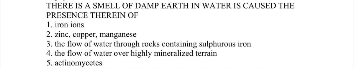 THERE IS A SMELL OF DAMP EARTH IN WATER IS CAUSED THE
PRESENCE THEREIN OF
1. iron ions
2. zinc, copper, manganese
3. the flow of water through rocks containing sulphurous iron
4. the flow of water over highly mineralized terrain
5. actinomycetes
