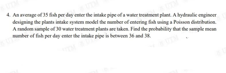 UTM
4. An average of 35 fish per day enter the intake pipe of a water treatment plant. A hydraulic engineer
designing the plants intake system model the number of entering fish using a Poisson distribution.
A random sample of 30 water treatment plants are taken. Find the probability that the sample mean
number of fish per day enter the intake pipe is between 36 and 38.
UTM
TM
UTM
