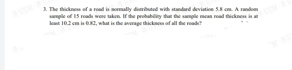 UTM
3. The thickness of a road is normally distributed with standard deviation 5.8 cm. A random
sample of 15 roads were taken. If the probability that the sample mean road thickness is at
least 10.2 cm is 0.82, what is the average thickness of all the roads?
SUTM
M
