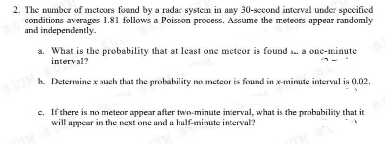 2. The number of meteors found by a radar system in any 30-second interval under specified
conditions averages 1.81 follows a Poisson process. Assume the meteors appear randomly
and independently.
a. What is the probability that at least one meteor is found 1. a one-minute
interval?
UTM
b. Determine x such that the probability no meteor is found in x-minute interval is 0.02.
c. If there is no meteor appear after two-minute interval, what is the probability that it
will appear in the next one and a half-minute interval?
