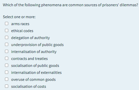 Which of the following phenomena are common sources of prisoners' dilemmas?
Select one or more:
arms races
ethical codes
delegation of authority
underprovision of public goods
internalisation of authority
contracts and treaties
socialisation of public goods
internalisation of externalities
overuse of common goods
socialisation of costs
