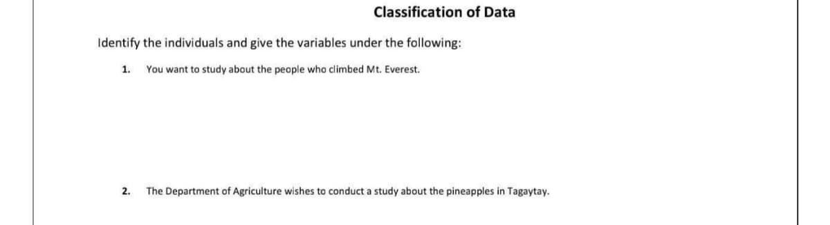 Classification of Data
Identify the individuals and give the variables under the following:
1.
You want to study about the people who climbed Mt. Everest.
2.
The Department of Agriculture wishes to conduct a study about the pineapples in Tagaytay.
