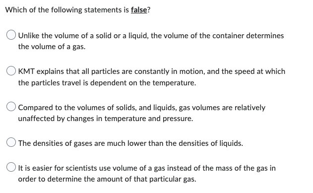 Which of the following statements is false?
Unlike the volume of a solid or a liquid, the volume of the container determines
the volume of a gas.
KMT explains that all particles are constantly in motion, and the speed at which
the particles travel is dependent on the temperature.
Compared to the volumes of solids, and liquids, gas volumes are relatively
unaffected by changes in temperature and pressure.
The densities of gases are much lower than the densities of liquids.
It is easier for scientists use volume of a gas instead of the mass of the gas in
order to determine the amount of that particular gas.