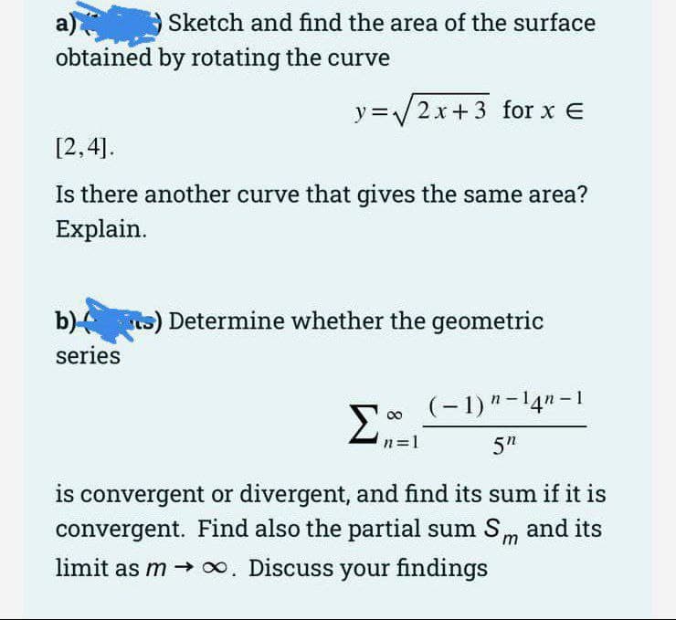 a)
obtained by rotating the curve
Sketch and find the area of the surface
y =/2x+ 3 for x E
[2,4].
Is there another curve that gives the same area?
Explain.
b) s) Determine whether the geometric
series
(- 1)"-14n -1
00
n=1
5"
is convergent or divergent, and find its sum if it is
convergent. Find also the partial sum Sm and its
limit as m → 0. Discuss your findings
