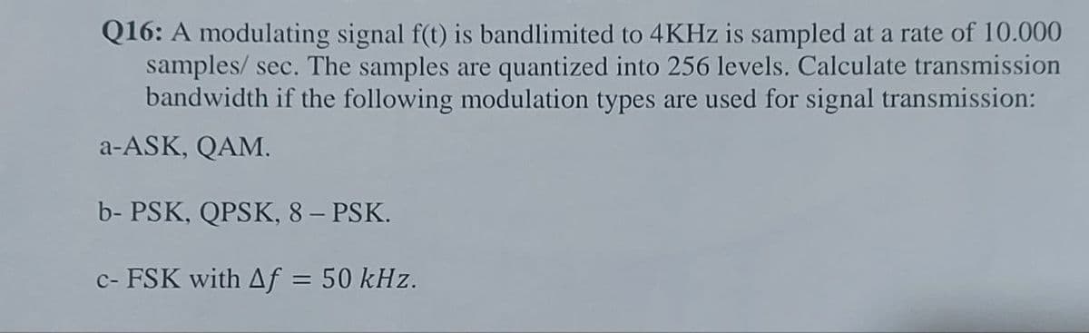 Q16: A modulating signal f(t) is bandlimited to 4KHz is sampled at a rate of 10.000
samples/ sec. The samples are quantized into 256 levels. Calculate transmission
bandwidth if the following modulation types are used for signal transmission:
a-ASK, QAM.
b-PSK, QPSK, 8 – PSK.
c- FSK with Af = 50 kHz.