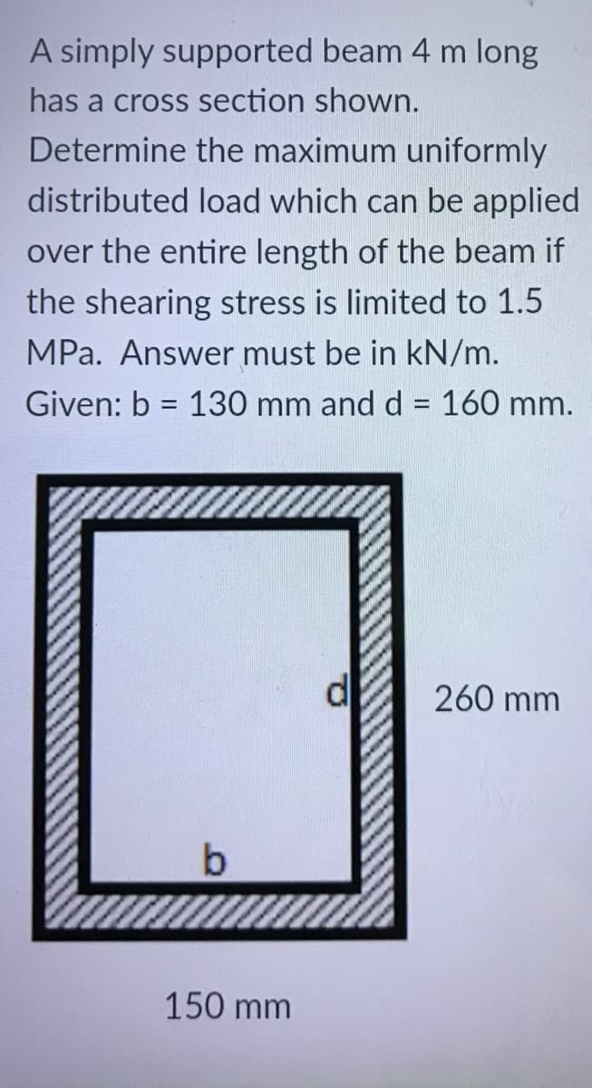 A simply supported beam 4 m long
has a cross section shown.
Determine the maximum uniformly
distributed load which can be applied
over the entire length of the beam if
the shearing stress is limited to 1.5
MPa. Answer must be in kN/m.
Given: b = 130 mm and d = 160 mm.
%3D
260 mm
150 mm
