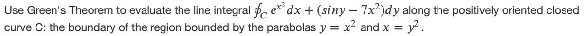Use Green's Theorem to evaluate the line integral , e* dx + (siny – 7x²)dy along the positively oriented closed
curve C: the boundary of the region bounded by the parabolas y = x² and x = y.
