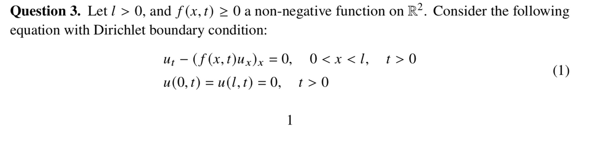 Question 3. Let l > 0, and f (x, t) > 0 a non-negative function on R?. Consider the following
equation with Dirichlet boundary condition:
u; - (f(x,t)ux)x = 0, 0<x < l, t>0
%3D
(1)
и (0, t) %—D и(1,t) 3D 0, 1>0
t >
1
