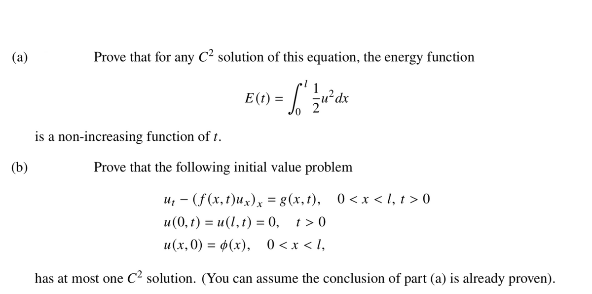 (a)
Prove that for any C² solution of this equation, the energy function
E() = [' r'dx
1
is a non-increasing function of t.
(b)
Prove that the following initial value problem
u; – (f(x,t)ux), = g(x,t), 0 <x < I, t > 0
и(0,г) %3D и(1,1) %3 0,
t > 0
и(х,0) — ф(х), 0<x<1,
has at most one C² solution. (You can assume the conclusion of part (a) is already proven).
