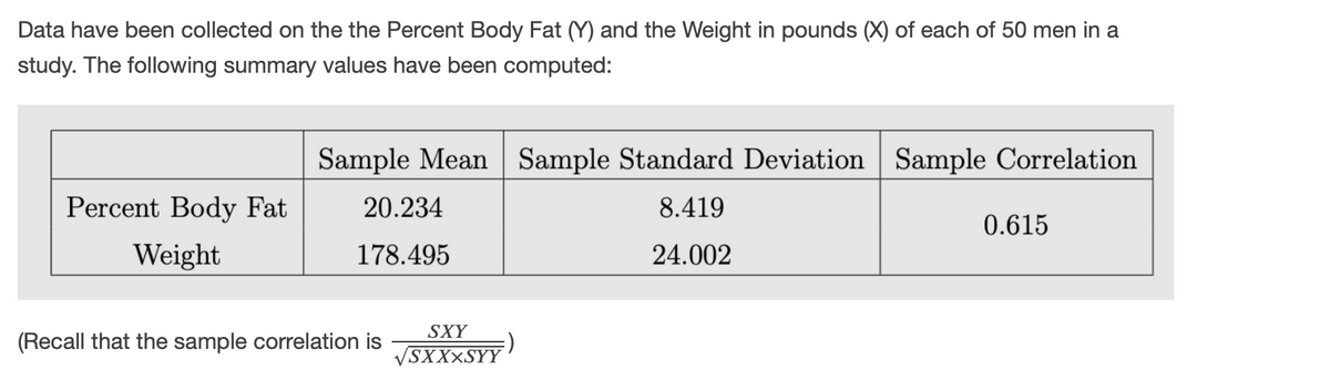 Data have been collected on the the Percent Body Fat (Y) and the Weight in pounds (X) of each of 50 men in a
study. The following summary values have been computed:
Sample Mean Sample Standard Deviation Sample Correlation
Percent Body Fat
20.234
8.419
0.615
Weight
178.495
24.002
SXY
(Recall that the sample correlation is
SXXXSYY
