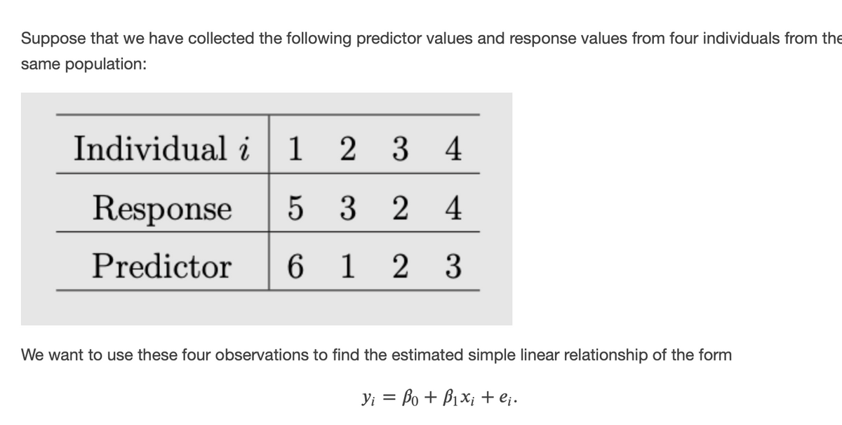 Suppose that we have collected the following predictor values and response values from four individuals from the
same population:
Individual i
1 2 3
4
Response
5 3 2
4
Predictor
6 1
2 3
We want to use these four observations to find the estimated simple linear relationship of the form
Yi = Bo + B1x; + e;.
