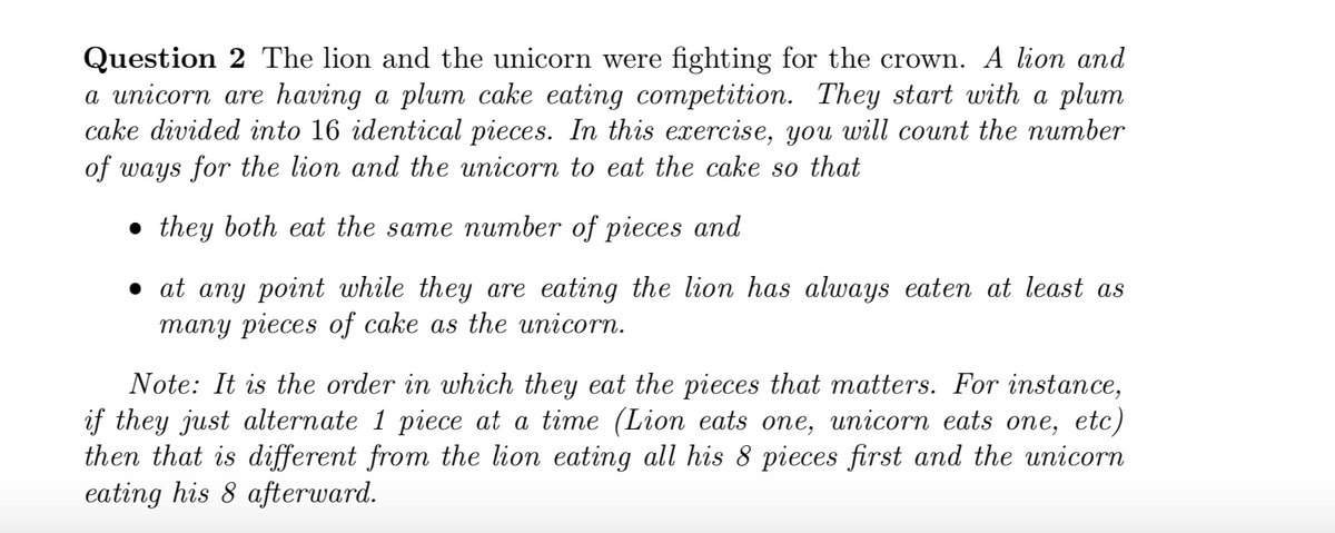Question 2 The lion and the unicorn were fighting for the crown. A lion and
a unicorn are having a plum cake eating competition. They start with a plum
cake divided into 16 identical pieces. In this exercise, you will count the number
of ways for the lion and the unicorn to eat the cake so that
• they both eat the same number of pieces and
• at any point while they are eating the lion has always eaten at least as
many pieces of cake as the unicorn.
Note: It is the order in which they eat the pieces that matters. For instance,
if they just alternate 1 piece at a time (Lion eats one, unicorn eats one, etc)
then that is different from the lion eating all his 8 pieces first and the unicorn
eating his 8 afterward.
