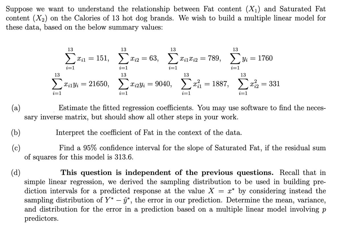 Suppose we want to understand the relationship between Fat content (X1) and Saturated Fat
content (X2) on the Calories of 13 hot dog brands. We wish to build a multiple linear model for
these data, based on the below summary values:
13
13
13
13
> Til
151, Ci2
= 63, > X;1X¿2
789,
Yi
1760
i=1
i=1
i=1
i=1
13
13
13
13
21650,
Xi2Yi
9040,
x = 1887, x = 331
Xi1Yi
i=1
i=1
i=1
i=1
(a)
sary inverse matrix, but should show all other steps in your work.
Estimate the fitted regression coefficients. You may use software to find the neces-
(b)
Interpret the coefficient of Fat in the context of the data.
(c)
of squares for this model is 313.6.
Find a 95% confidence interval for the slope of Saturated Fat, if the residual sum
(d)
simple linear regression, we derived the sampling distribution to be used in building pre-
diction intervals for a predicted response at the value X = x* by considering instead the
sampling distribut
and distribution for the error in a prediction based on a multiple linear model involving
predictors.
This question is independent of the previous questions. Recall that in
of Y* – ĝ*, the error in our prediction. Determine the mean, variance,
