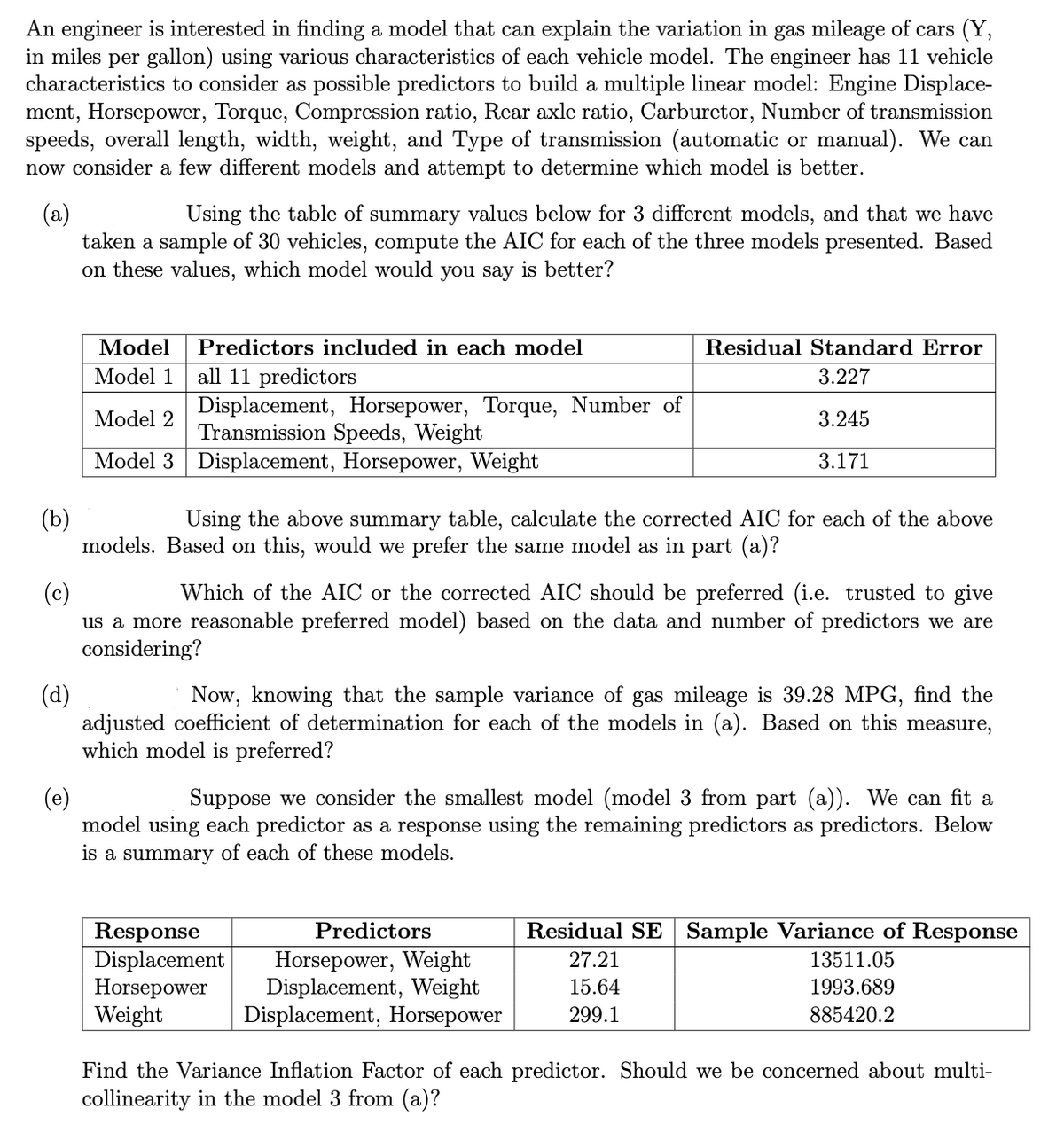 An engineer is interested in finding a model that can explain the variation in gas mileage of cars (Y,
in miles per gallon) using various characteristics of each vehicle model. The engineer has 11 vehicle
characteristics to consider as possible predictors to build a multiple linear model: Engine Displace-
ment, Horsepower, Torque, Compression ratio, Rear axle ratio, Carburetor, Number of transmission
speeds, overall length, width, weight, and Type of transmission (automatic or manual). We can
now consider a few different models and attempt to determine which model is better.
(a)
taken a sample of 30 vehicles, compute the AIC for each of the three models presented. Based
on these values, which model would you say is better?
Using the table of summary values below for 3 different models, and that we have
Model
Predictors included in each model
Residual Standard Error
all 11 predictors
Displacement, Horsepower, Torque, Number of
Transmission Speeds, Weight
Model 1
3.227
Model 2
3.245
Model 3 Displacement, Horsepower, Weight
3.171
(b)
models. Based on this, would we prefer the same model as in part (a)?
Using the above summary table, calculate the corrected AIC for each of the above
(c)
us a more reasonable preferred model) based on the data and number of predictors we are
considering?
Which of the AIC or the corrected AIC should be preferred (i.e. trusted to give
(d)
adjusted coefficient of determination for each of the models in (a). Based on this measure,
which model is preferred?
Now, knowing that the sample variance of gas mileage is 39.28 MPG, find the
(e)
model using each predictor as a response using the remaining predictors as predictors. Below
is a summary of each of these models.
Suppose we consider the smallest model (model 3 from part (a)). We can fit a
Response
Displacement
Horsepower
Weight
Predictors
Residual SE
Sample Variance of Response
Horsepower, Weight
Displacement, Weight
Displacement, Horsepower
27.21
13511.05
15.64
1993.689
299.1
885420.2
Find the Variance Inflation Factor of each predictor. Should we be concerned about multi-
collinearity in the model 3 from (a)?
