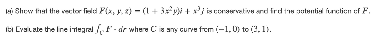 (a) Show that the vector field F(x, y, z) = (1 + 3x²y)i + x'j is conservative and find the potential function of F.
(b) Evaluate the line integral F · dr where C is any curve from (-1, 0) to (3, 1).

