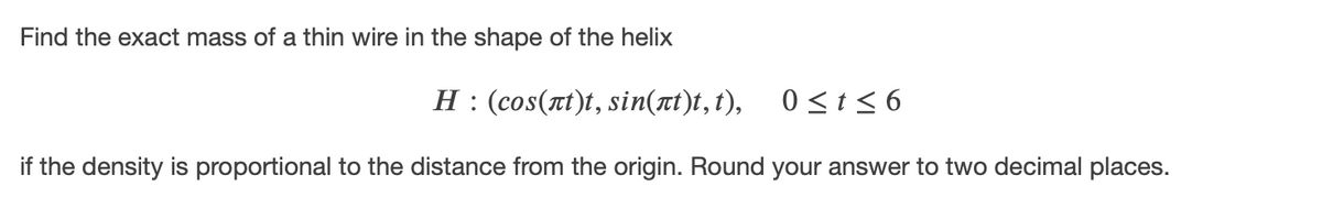 Find the exact mass of a thin wire in the shape of the helix
H : (cos(rt)t, sin(rt)t, t), 0<t < 6
if the density is proportional to the distance from the origin. Round your answer to two decimal places.
