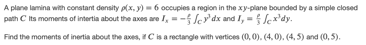 A plane lamina with constant density p(x, y) = 6 occupies a region in the xy-plane bounded by a simple closed
path C Its moments of intertia about the axes are Ix = - Scy dx and I, = Scx*dy.
3
Find the moments of inertia about the axes, if C is a rectangle with vertices (0,0), (4, 0), (4, 5) and (0, 5).
