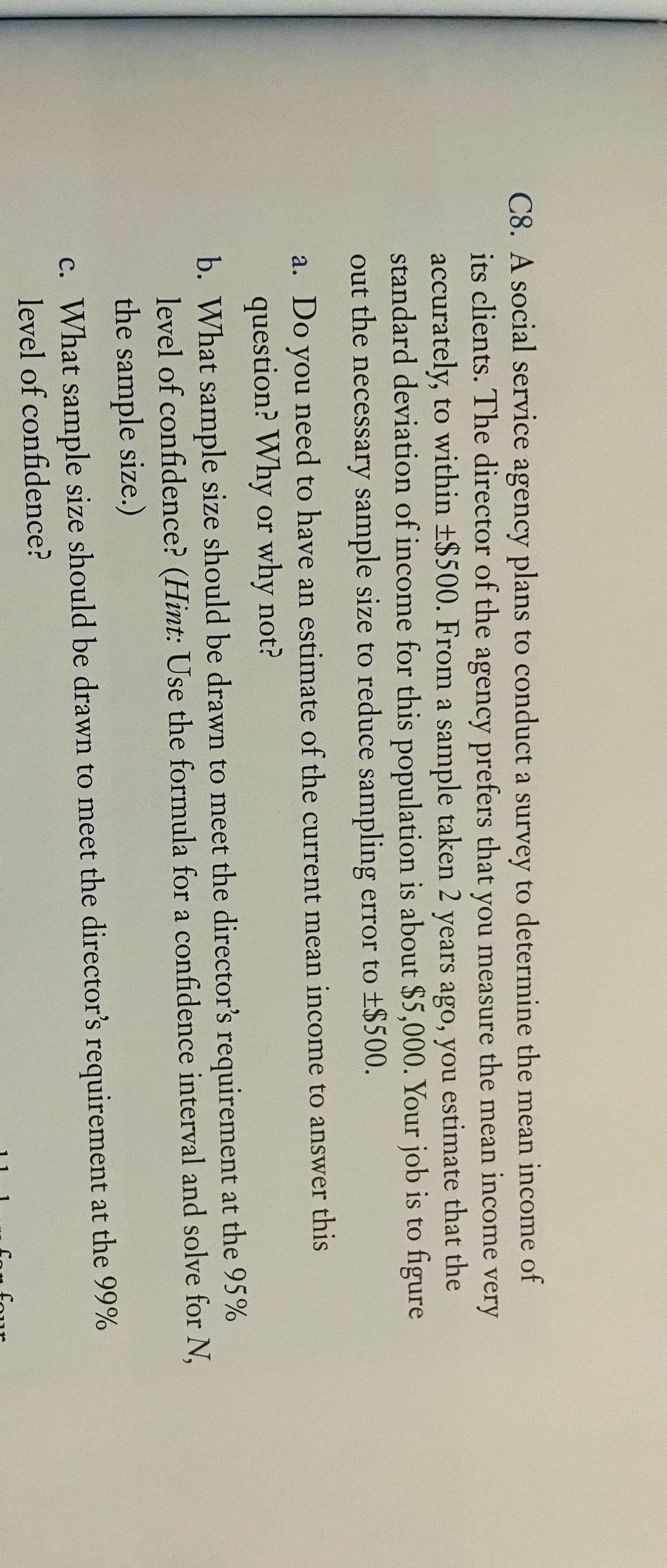 C8. A social service agency plans to conduct a survey to determine the mean income of
its clients. The director of the agency prefers that you measure the mean income very
accurately, to within ±$500. From a sample taken 2 years ago, you estimate that the
standard deviation of income for this population is about $5,000. Your job is to figure
out the necessary sample size to reduce sampling error to ±$500.
a. Do you need to have an estimate of the current mean income to answer this
question? Why or why not?
b. What sample size should be drawn to meet the director's requirement at the 95%
level of confidence? (Hint: Use the formula for a confidence interval and solve for N,
the sample size.)
c. What sample size should be drawn to meet the director's requirement at the 99%
level of confidence?
