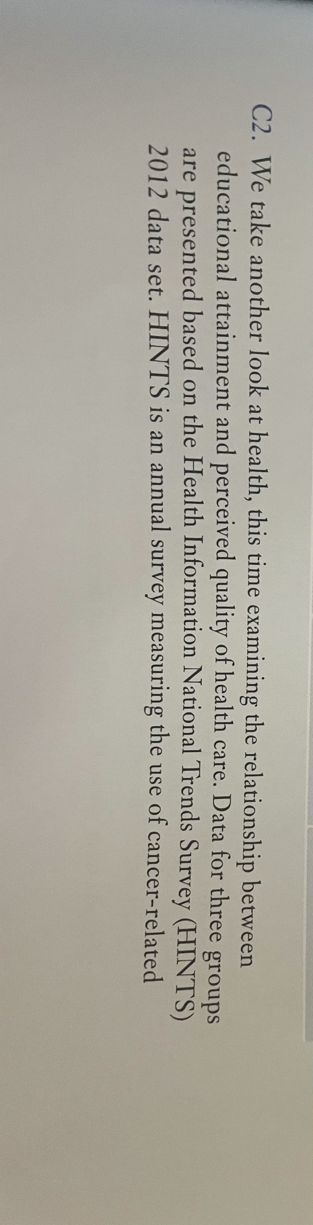 C2. We take another look at health, this time examining the relationship between
educational attainment and perceived quality of health care. Data for three groups
are presented based on the Health Information National Trends Survey (HINTS)
2012 data set. HINTS is an annual survey measuring the use of cancer-related
