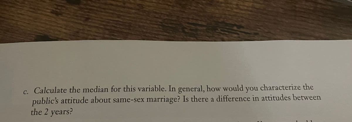 c. Calculate the median for this variable. In general, how would you characterize the
public's attitude about same-sex marriage? Is there a difference in attitudes between
the 2 years?
