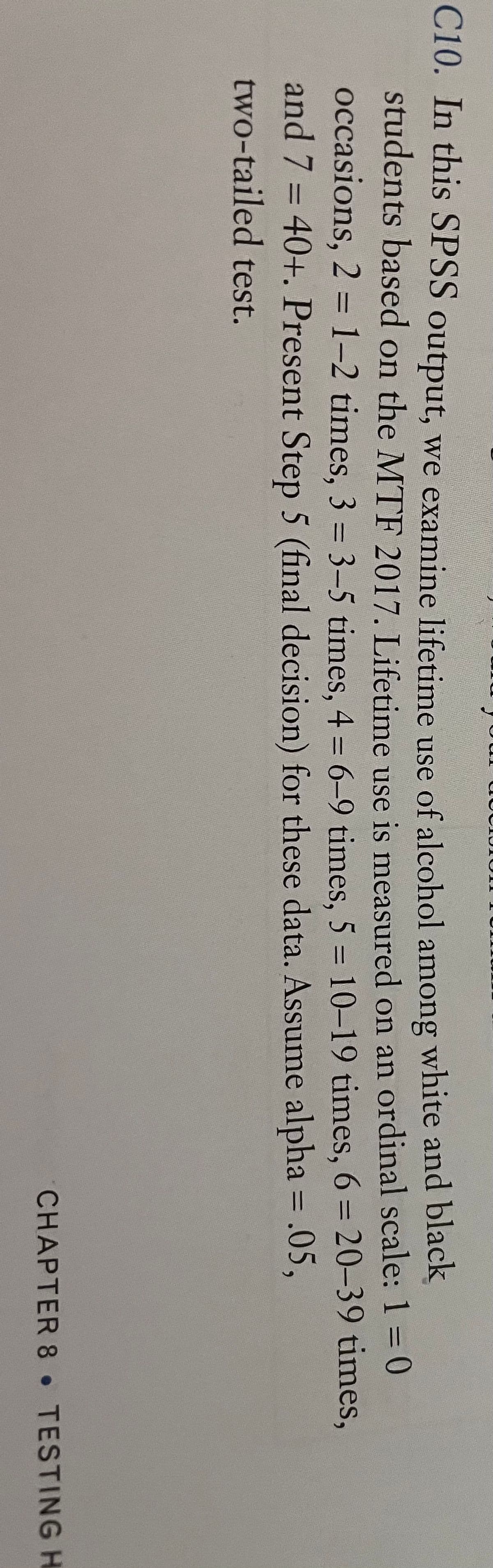 C10. In this SPSS output, we examine lifetime use of alcohol among white and black
students based on the MTF 2017. Lifetime use is measured on an ordinal scale:1= 0
occasions, 2 = 1-2 times, 3 = 3–5 times, 4 = 6-9 times. 5 = 10-19 times, 6 = 20-39 times,
and 7 = 40+. Present Step 5 (final decision) for these data. Assume alpha = .05,
%3D
%3D
two-tailed test.
CHAPTER 8 TESTINGH
