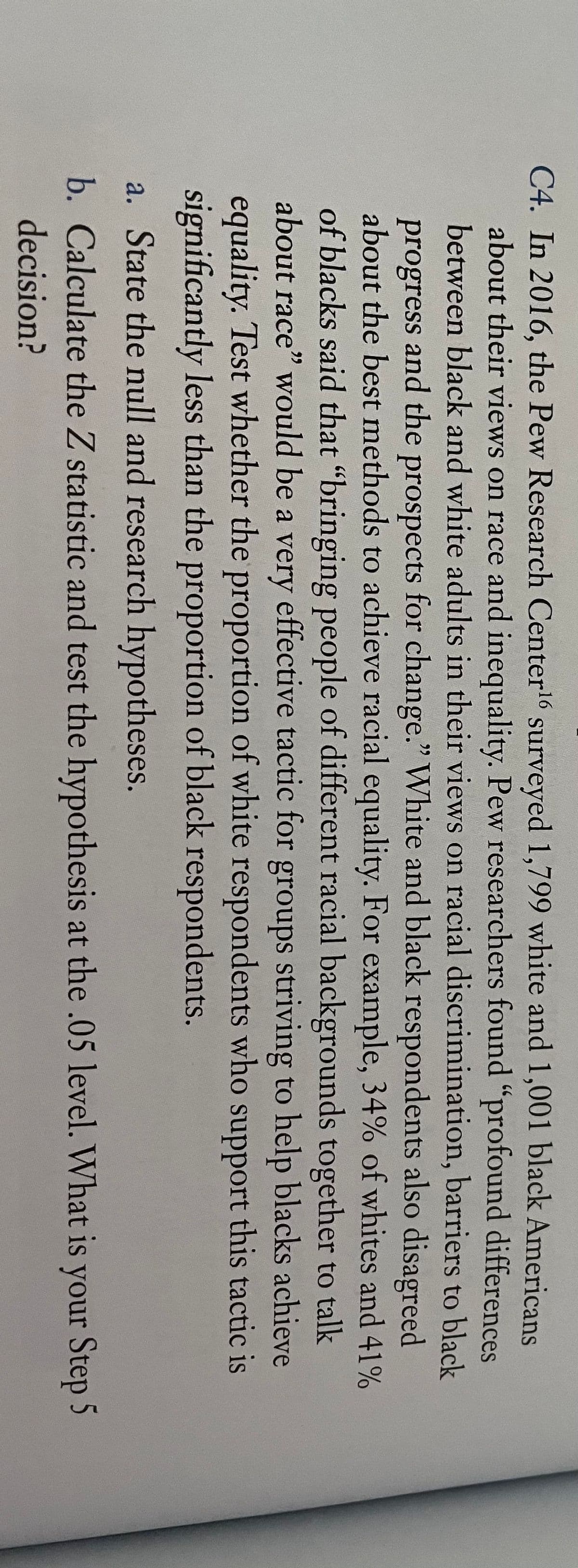 C4. In 2016, the Pew Research Center surveyed 1,799 white and 1,001 black Americans
about their views on race and inequality. Pew researchers found "profound differences
between black and white adults in their views on racial discrimination, barriers to black
progress and the prospects for change." White and black respondents also disagreed
about the best methods to achieve racial equality. For example, 34% of whites and 41%
of blacks said that "bringing people of different racial backgrounds together to talk
about race" would be a very effective tactic for groups striving to help blacks achieve
equality. Test whether the proportion of white respondents who support this tactic is
significantly less than the proportion of black respondents.
a. State the null and research hypotheses.
b. Calculate the Z statistic and test the hypothesis at the .05 level. What is your Step 5
decision?
