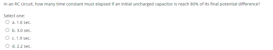 In an RC circuit, how many time constant must elapsed if an initial uncharged capacitor is reach 80% of its final potential difference?
Select one:
О а. 1.6 sec.
ОБ. 3.0 sec.
O c. 1.9 sec.
O d. 2.2 sec.
