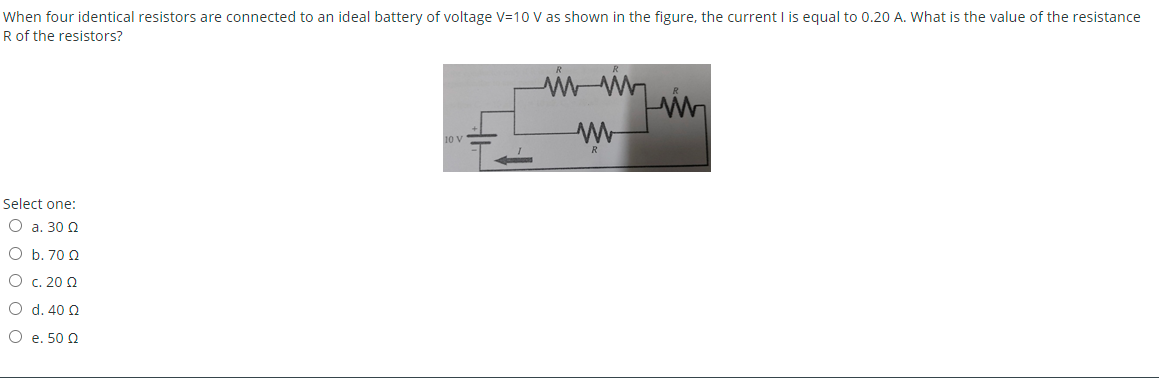 When four identical resistors are connected to an ideal battery of voltage V=10 V as shown in the figure, the current I is equal to 0.20 A. What is the value of the resistance
R of the resistors?
10 V
R
Select one:
O a. 30 Q
O b. 70 Q
O c. 20 Q
O d. 40 Q
O e. 50 2
