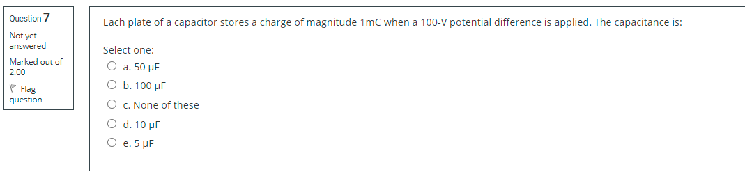 Question 7
Each plate of a capacitor stores a charge of magnitude 1mc when a 100-V potential difference is applied. The capacitance is:
Not yet
answered
Select one:
Marked out of
O a. 50 µF
2.00
O b. 100 µF
P Flag
question
O c. None of these
O d. 10 µF
O e. 5 µF
