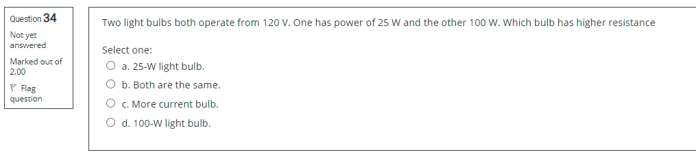 Question 34
Two light bulbs both operate from 120 V. One has power of 25 W and the other 100 W. Which bulb has higher resistance
Not yet
answered
Select one:
Marked out of
O a. 25-W light bulb.
2.00
P Flag
O b. Both are the same.
question
O c. More current bulb.
O d. 100-W light bulb.
