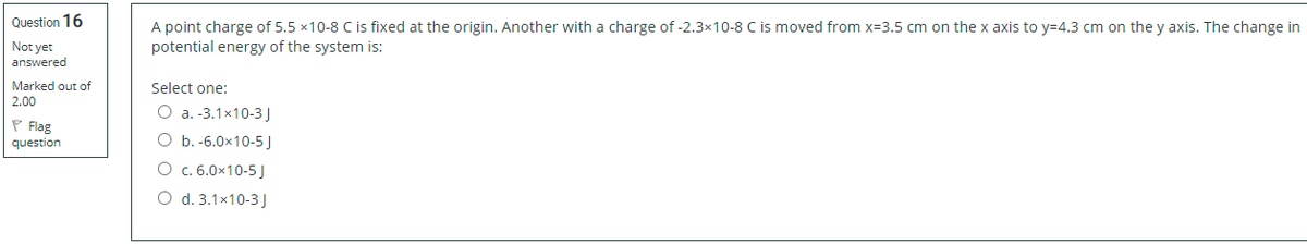 Question 16
A point charge of 5.5 x10-8 C is fixed at the origin. Another with a charge of -2.3×10-8 C is moved from x=3.5 cm on the x axis to y=4.3 cm on the y axis. The change in
potential energy of the system is:
Not yet
answered
Marked out of
Select one:
2.00
O a. -3.1x10-3
P Flag
question
O b. -6.0x10-5J
O c. 6.0x10-5 J
O d. 3.1x10-3 J
