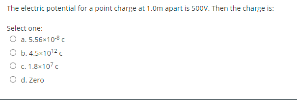 The electric potential for a point charge at 1.0m apart is 500V. Then the charge is:
Select one:
O a. 5.56x10-8 c
O b. 4.5x1012 c
O c. 1.8x107 c
O d. Zero
