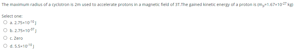 The maximum radius of a cyclotron is 2m used to accelerate protons in a magnetic field of 3T.The gained kinetic energy of a proton is (m,=1.67x10-27 kg)
Select one:
O a. 2.75x10-10J
O b. 2.75x10-37 J
O c. Zero
O d. 5.5x10-10J
