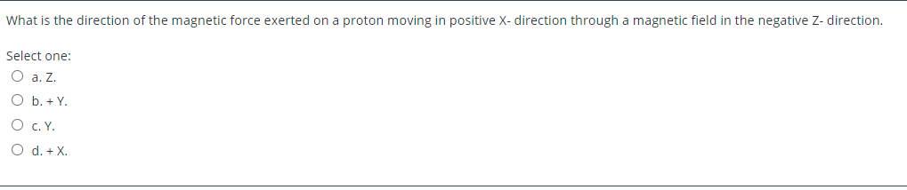 What is the direction of the magnetic force exerted on a proton moving in positive X- direction through a magnetic field in the negative Z- direction.
Select one:
O a. Z.
O b. + Y.
O C. Y.
O d. + X.
