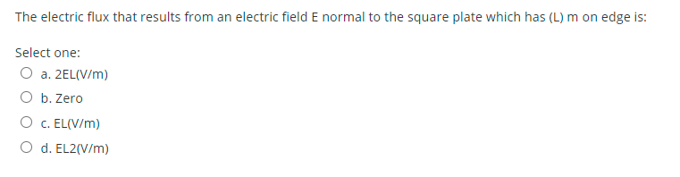 The electric flux that results from an electric field E normal to the square plate which has (L) m on edge is:
Select one:
O a. 2EL(V/m)
O b. Zero
O c. EL(V/m)
O d. EL2(V/m)
