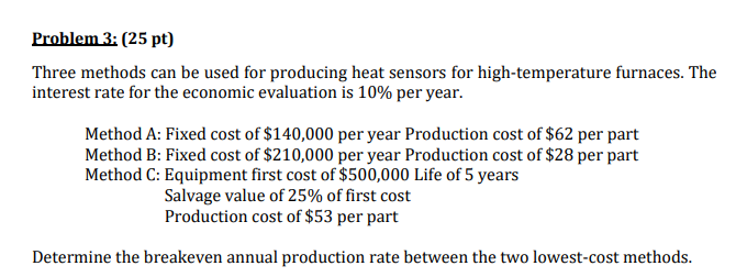 Problem 3: (25 pt)
Three methods can be used for producing heat sensors for high-temperature furnaces. The
interest rate for the economic evaluation is 10% per year.
Method A: Fixed cost of $140,000 per year Production cost of $62 per part
Method B: Fixed cost of $210,000 per year Production cost of $28 per part
Method C: Equipment first cost of $500,000 Life of 5 years
Salvage value of 25% of first cost
Production cost of $53 per part
Determine the breakeven annual production rate between the two lowest-cost methods.
