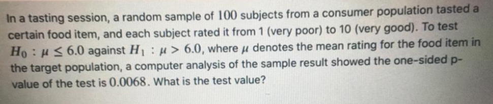 In a tasting session, a random sample of 100 subjects from a consumer population tasted a
certain food item, and each subject rated it from 1 (very poor) to 10 (very good). To test
Ho : H< 6.0 against H :H> 6.0, where u denotes the mean rating for the food item in
the target population, a computer analysis of the sample result showed the one-sided p-
value of the test is 0.0068. What is the test value?
