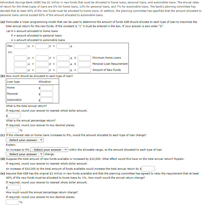 Adirondack Savings Bank (ASB) has $1 million in new funds that must be allocated to home loans, personal loans, and automobile loans. The annual rates
of return for the three types of loans are 5% for home loans, 13% for personal loans, and 7% for automobile loans. The bank's planning committee has
decided that at least 40% of the new funds must be allocated to home loans. In addition, the planning committee has specified that the amount allocated to
personal loans cannot exceed 60% of the amount allocated to automobile loans.
(a) Formulate a linear programming model that can be used to determine the amount of funds ASB should allocate to each type of loan to maximize the
total annual return for the new funds. If the constant is "1" it must be entered in the box. If your answer is zero enter "0".
Let H = amount allocated to home loans
P = amount allocated to personal loans
A = amount allocated to automobile loans
Маx
H +
P +
s.t.
H +
A 2
Minimum Home Loans
P +
AS
Personal Loan Requirement
H +
P +
A =
Amount of New Funds
(b) How much should be allocated to each type of loan?
Loan type
Allocation
Home
Personal
Automobile
What is the total annual return?
If required, round your answer to nearest whole dollar amount.
What is the annual percentage return?
If required, round your answer to two decimal places.
%
(c) If the interest rate on home loans increases to 9%, would the amount allocated to each type of loan change?
- Select your answer
Explain.
An increase to 9% - Select your answer - v within the allowable range, so the amount allocated to each type of loan
Select your answer -
change.
(d) Suppose the total amount of new funds available is increased by $10,000. What effect would this have on the total annual return? Explain.
If required, round your answer to nearest whole dollar amount.
An increase of $10,000 to the total amount of funds available would increase the total annual return by $
(e) Assume that ASB has the original $1 million in new funds available and that the planning committee has agreed to relax the requirement that at least
40% of the new funds must be allocated to home loans by 1%. How much would the annual return change?
If required, round your answer to nearest whole dollar amount.
How much would the annual percentage return change?
If required, round your answer to two decimal places.
%
