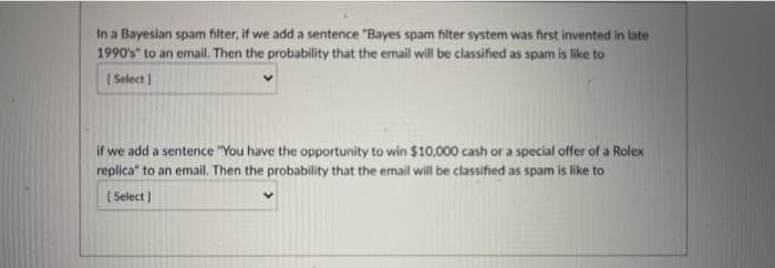 In a Bayesian spam filter, if we add a sentence "Bayes spam filter system was first invented in late
1990's" to an email. Then the probability that the email will be classified as spam is like to
( Select ]
if we add a sentence "You have the opportunity to win $10,000 cash or a special offer of a Rolex
replica" to an email. Then the probability that the email will be classified as spam is like to
[ Select )
