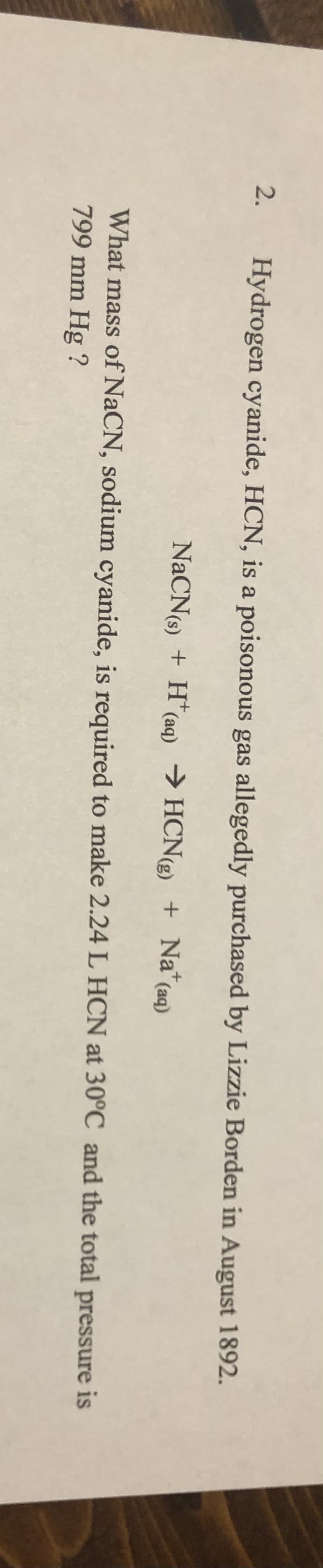 2.
Hydrogen cyanide, HCN, is a poisonous gas allegedly purchased by Lizzie Borden in August 1892.
NaCN(s) + H*(aq) → HCNg) + Na*(aq)
What mass of NaCN, sodium cyanide, is required to make 2.24 L HCN at 30°C and the total pressure is
799 mm Hg ?
