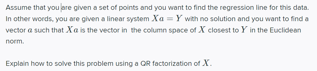 Assume that you are given a set of points and you want to find the regression line for this data.
In other words, you are given a linear system Xa
Y with no solution and you want to find a
vector a such that Xa is the vector in the column space of X closest to Y in the Euclidean
norm.
Explain how to solve this problem using a QR factorization of X.
