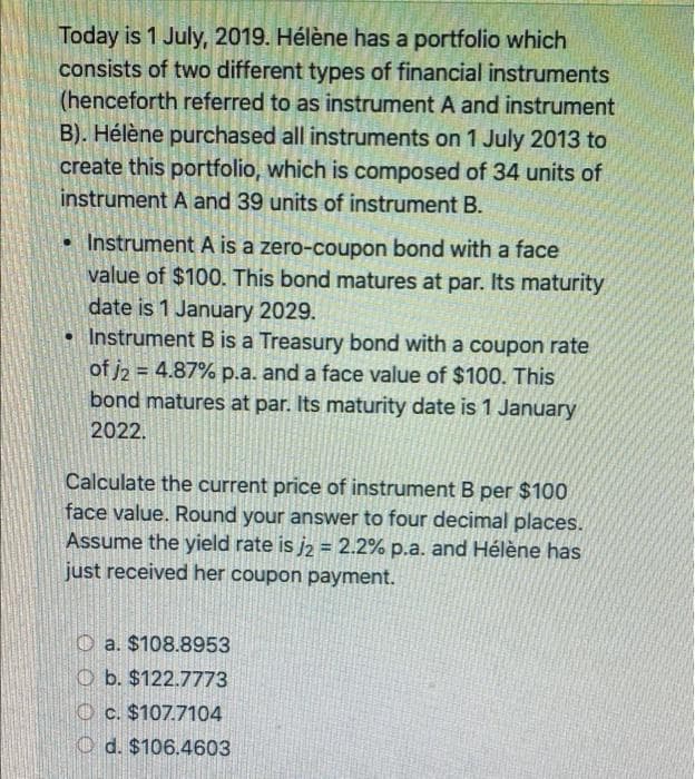 Today is 1 July, 2019. Hélène has a portfolio which
consists of two different types of financial instruments
(henceforth referred to as instrument A and instrument
B). Hélène purchased all instruments on 1 July 2013 to
create this portfolio, which is composed of 34 units of
instrument A and 39 units of instrument B.
• Instrument A is a zero-coupon bond with a face
value of $100. This bond matures at par. Its maturity
date is 1 January 2029.
• Instrument B is a Treasury bond with a coupon rate
of j2 = 4.87% p.a. and a face value of $100. This
bond matures at par. Its maturity date is 1 January
2022.
Calculate the current price of instrument B per $100
face value. Round your answer to four decimal places.
Assume the yield rate is j2 = 2.2% p.a. and Hélène has
just received her coupon payment.
O a. $108.8953
O b. $122.7773
O c. $107.7104
O d. $106.4603
