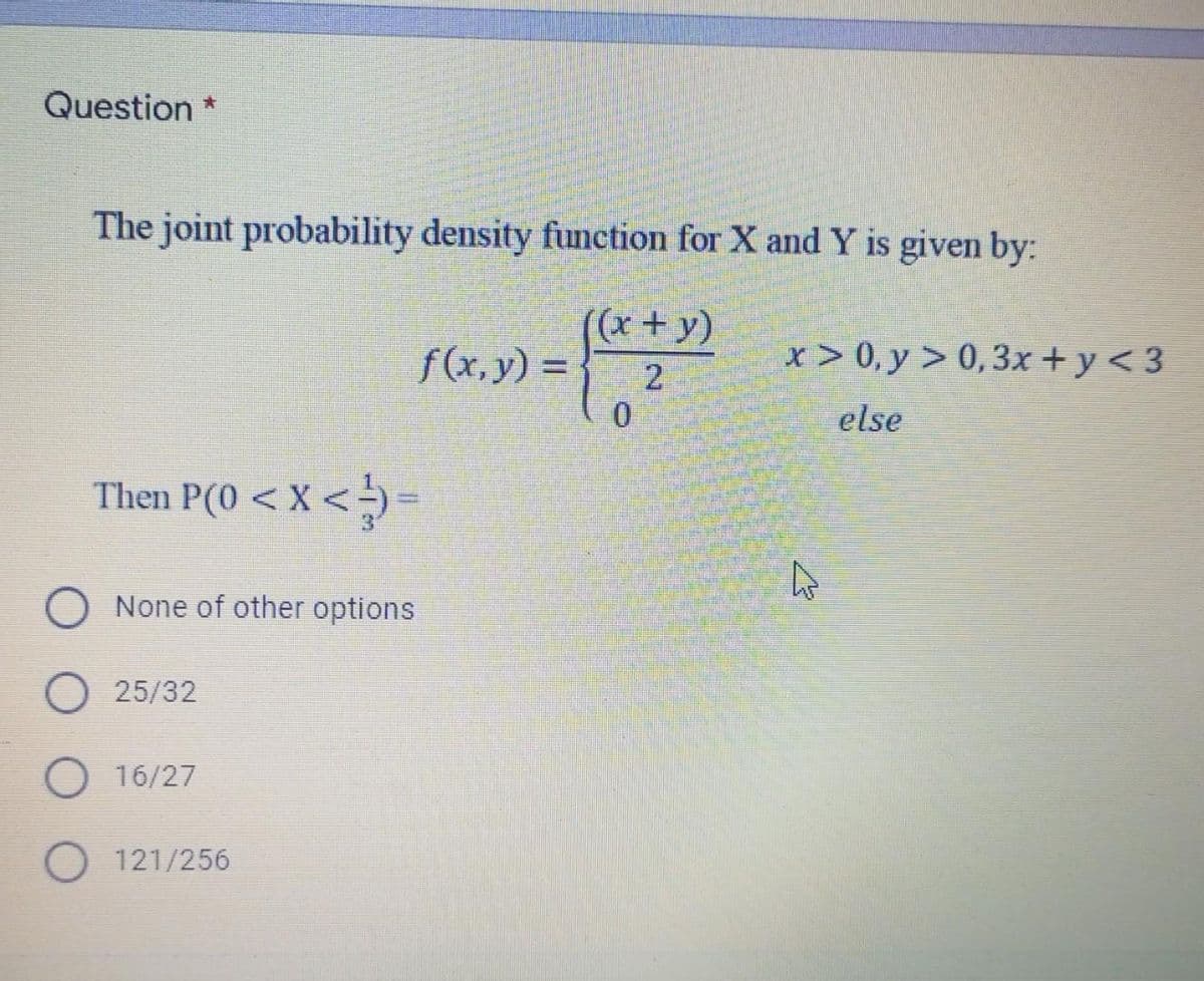 Question *
The joint probability density function for X and Y is given by:
((x+y)
f(x,y) =
x > 0, y > 0,3x + y < 3
2
0.
else
Then P(0 < X < →) =
None of other options
25/32
O 16/27
O 121/256
